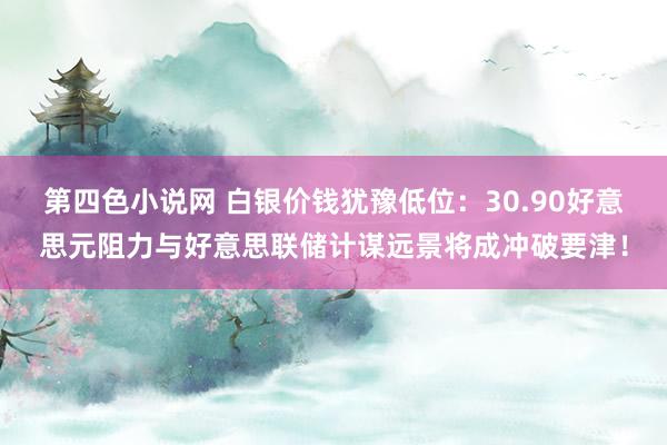 第四色小说网 白银价钱犹豫低位：30.90好意思元阻力与好意思联储计谋远景将成冲破要津！