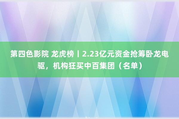 第四色影院 龙虎榜丨2.23亿元资金抢筹卧龙电驱，机构狂买中百集团（名单）