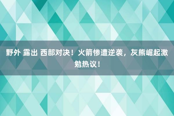 野外 露出 西部对决！火箭惨遭逆袭，灰熊崛起激勉热议！