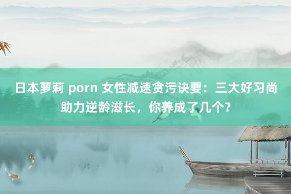 日本萝莉 porn 女性减速贪污诀要：三大好习尚助力逆龄滋长，你养成了几个？