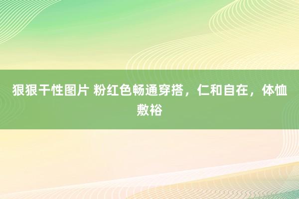 狠狠干性图片 粉红色畅通穿搭，仁和自在，体恤敷裕