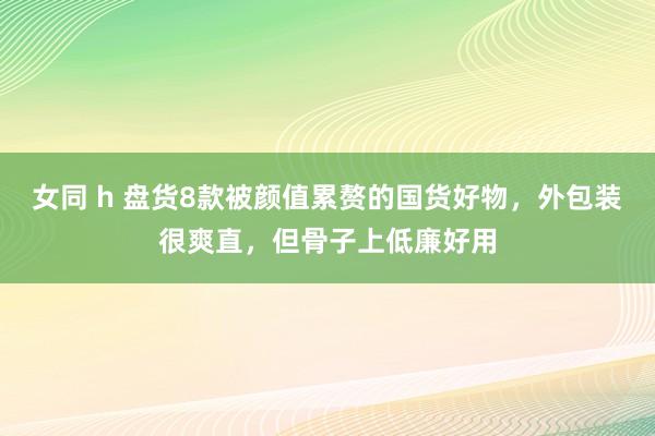 女同 h 盘货8款被颜值累赘的国货好物，外包装很爽直，但骨子上低廉好用