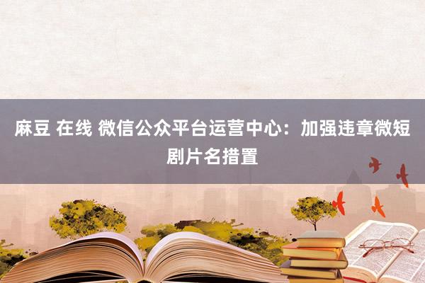 麻豆 在线 微信公众平台运营中心：加强违章微短剧片名措置