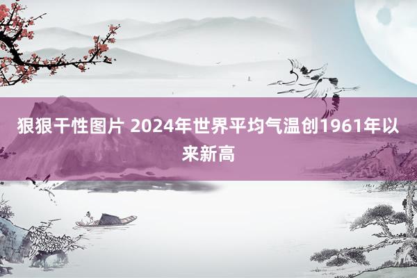 狠狠干性图片 2024年世界平均气温创1961年以来新高