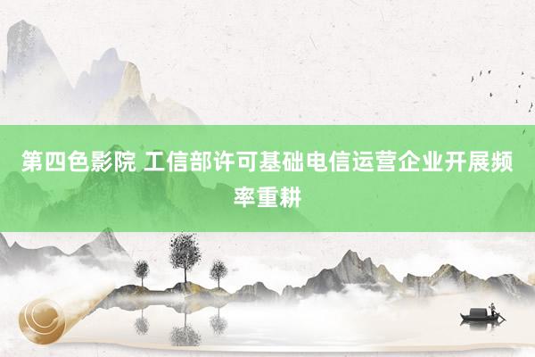 第四色影院 工信部许可基础电信运营企业开展频率重耕