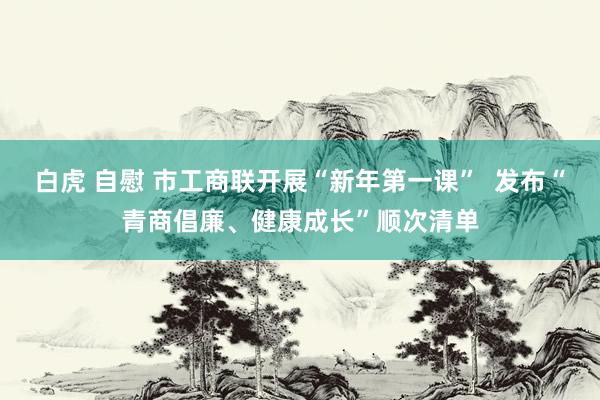 白虎 自慰 市工商联开展“新年第一课”  发布“青商倡廉、健康成长”顺次清单