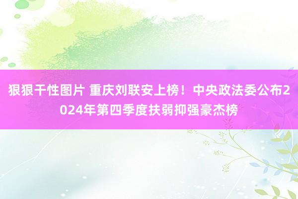 狠狠干性图片 重庆刘联安上榜！中央政法委公布2024年第四季度扶弱抑强豪杰榜