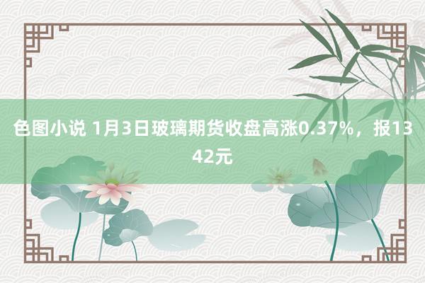 色图小说 1月3日玻璃期货收盘高涨0.37%，报1342元