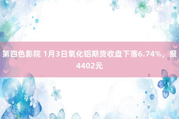 第四色影院 1月3日氧化铝期货收盘下落6.74%，报4402元