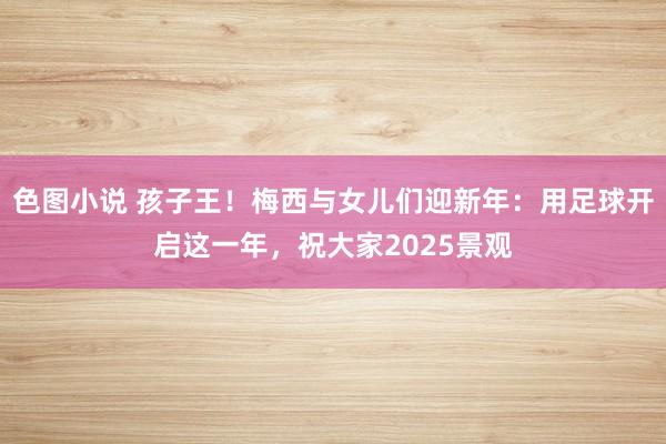 色图小说 孩子王！梅西与女儿们迎新年：用足球开启这一年，祝大家2025景观