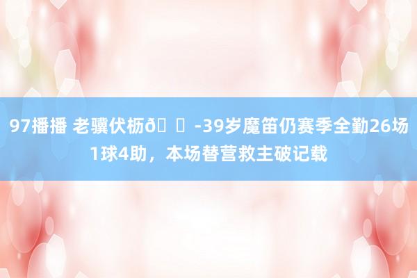 97播播 老骥伏枥😭39岁魔笛仍赛季全勤26场1球4助，本场替营救主破记载