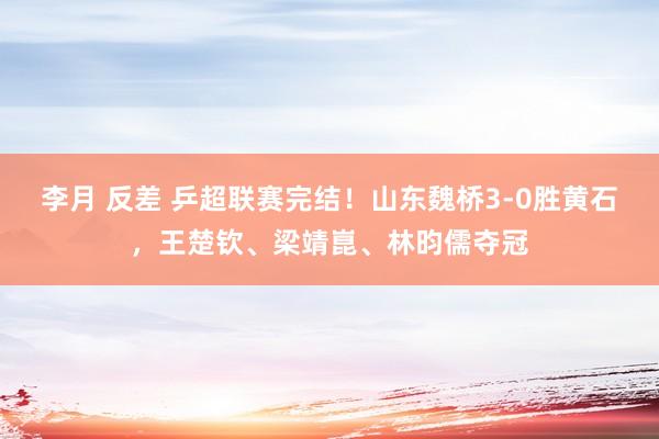 李月 反差 乒超联赛完结！山东魏桥3-0胜黄石，王楚钦、梁靖崑、林昀儒夺冠