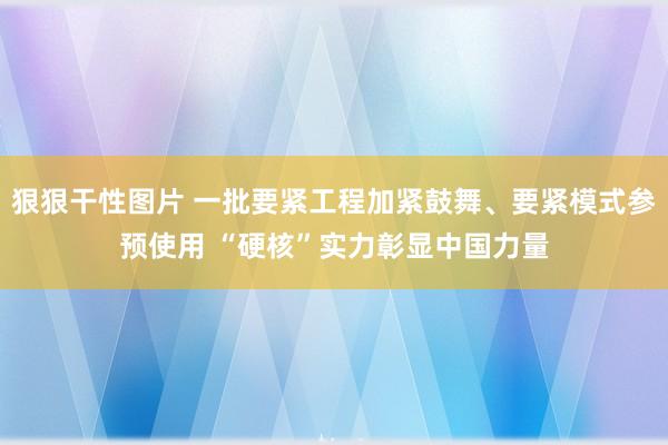 狠狠干性图片 一批要紧工程加紧鼓舞、要紧模式参预使用 “硬核”实力彰显中国力量