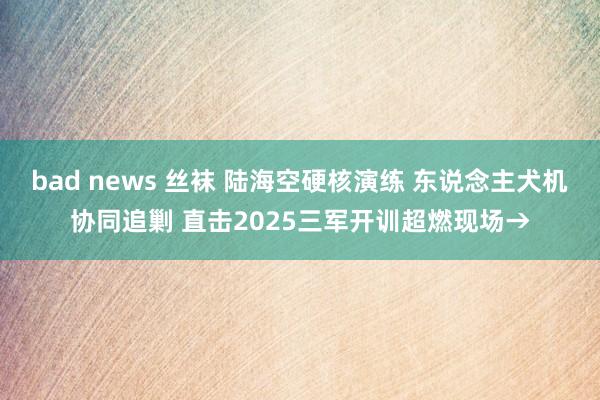 bad news 丝袜 陆海空硬核演练 东说念主犬机协同追剿 直击2025三军开训超燃现场→