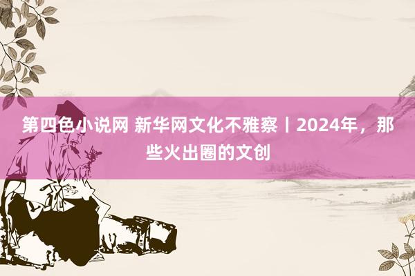 第四色小说网 新华网文化不雅察丨2024年，那些火出圈的文创