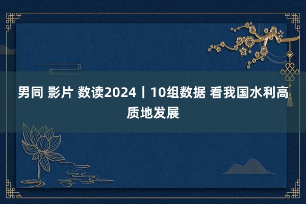 男同 影片 数读2024丨10组数据 看我国水利高质地发展