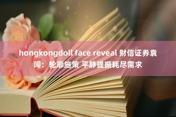 hongkongdoll face reveal 财信证券袁闯：轮廓施策 平静提振耗尽需求