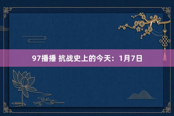 97播播 抗战史上的今天：1月7日