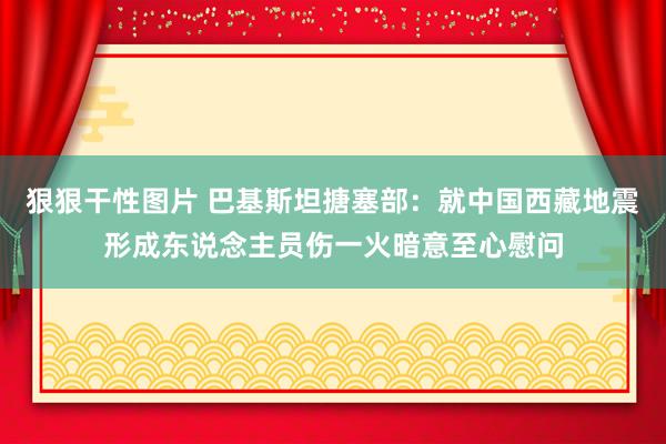 狠狠干性图片 巴基斯坦搪塞部：就中国西藏地震形成东说念主员伤一火暗意至心慰问