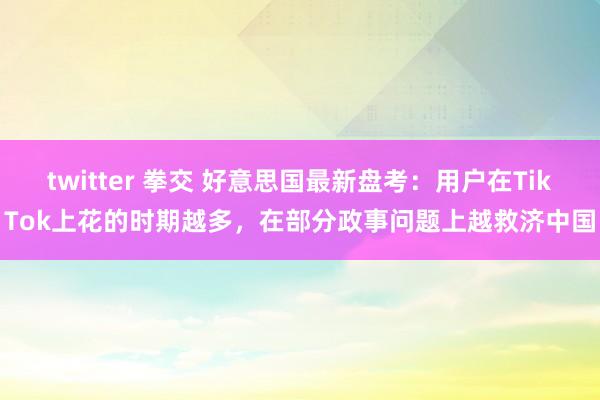 twitter 拳交 好意思国最新盘考：用户在TikTok上花的时期越多，在部分政事问题上越救济中国