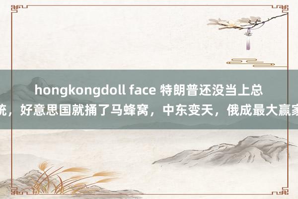 hongkongdoll face 特朗普还没当上总统，好意思国就捅了马蜂窝，中东变天，俄成最大赢家