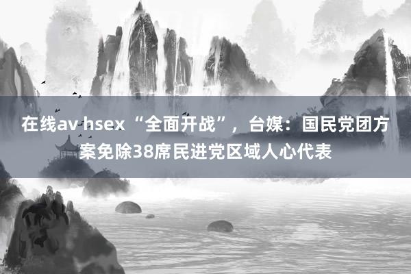 在线av hsex “全面开战”，台媒：国民党团方案免除38席民进党区域人心代表