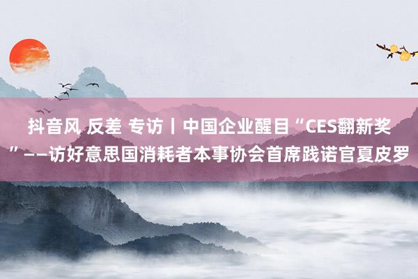 抖音风 反差 专访丨中国企业醒目“CES翻新奖”——访好意思国消耗者本事协会首席践诺官夏皮罗