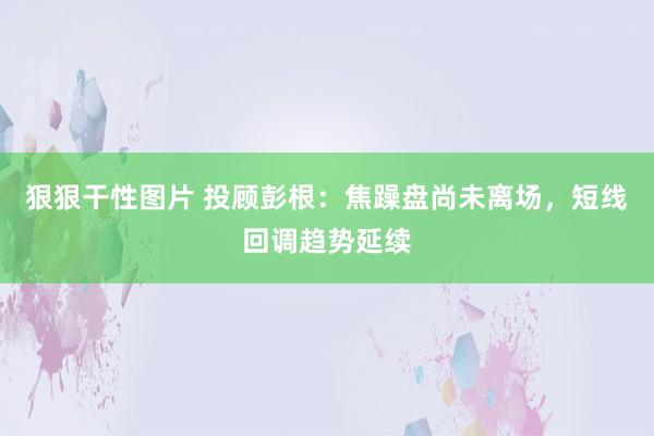 狠狠干性图片 投顾彭根：焦躁盘尚未离场，短线回调趋势延续