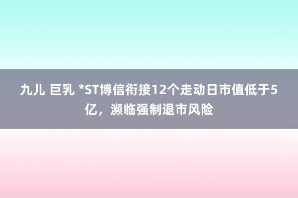 九儿 巨乳 *ST博信衔接12个走动日市值低于5亿，濒临强制退市风险