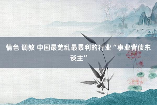 情色 调教 中国最芜乱最暴利的行业“事业背债东谈主”