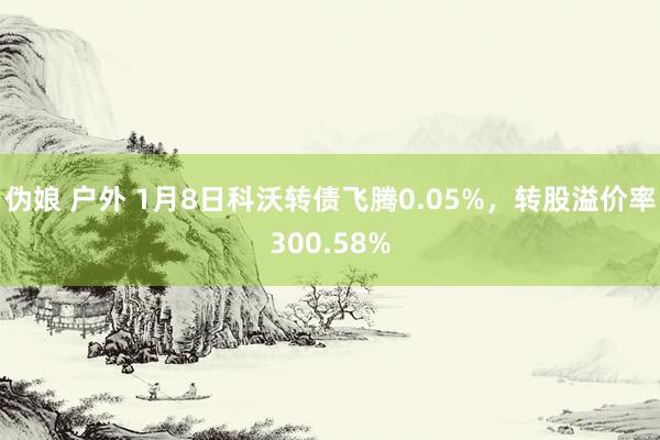 伪娘 户外 1月8日科沃转债飞腾0.05%，转股溢价率300.58%