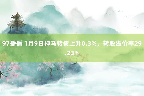 97播播 1月9日神马转债上升0.3%，转股溢价率29.23%