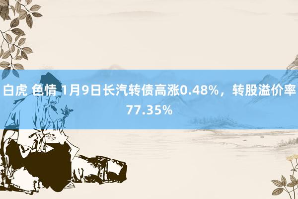 白虎 色情 1月9日长汽转债高涨0.48%，转股溢价率77.35%