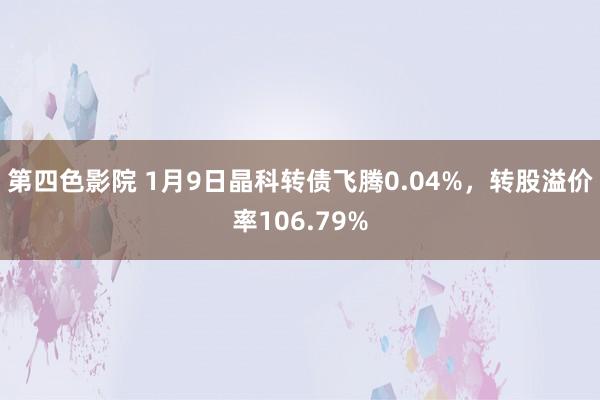 第四色影院 1月9日晶科转债飞腾0.04%，转股溢价率106.79%