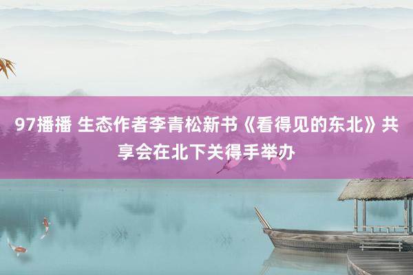 97播播 生态作者李青松新书《看得见的东北》共享会在北下关得手举办