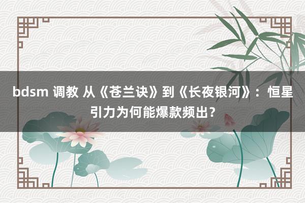 bdsm 调教 从《苍兰诀》到《长夜银河》：恒星引力为何能爆款频出？