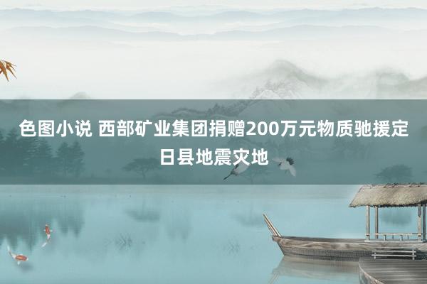 色图小说 西部矿业集团捐赠200万元物质驰援定日县地震灾地