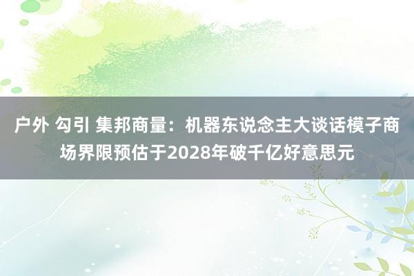 户外 勾引 集邦商量：机器东说念主大谈话模子商场界限预估于2028年破千亿好意思元