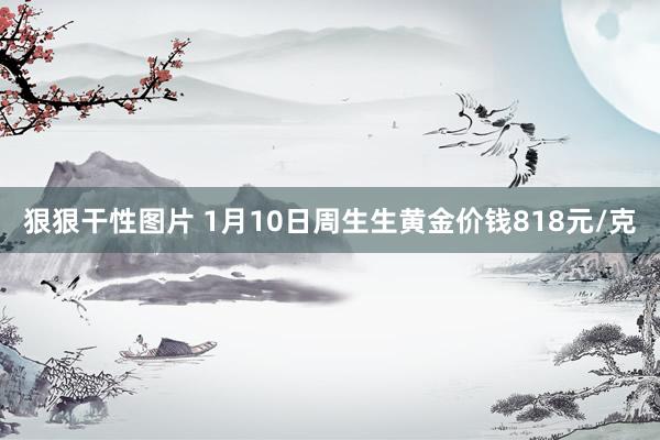 狠狠干性图片 1月10日周生生黄金价钱818元/克