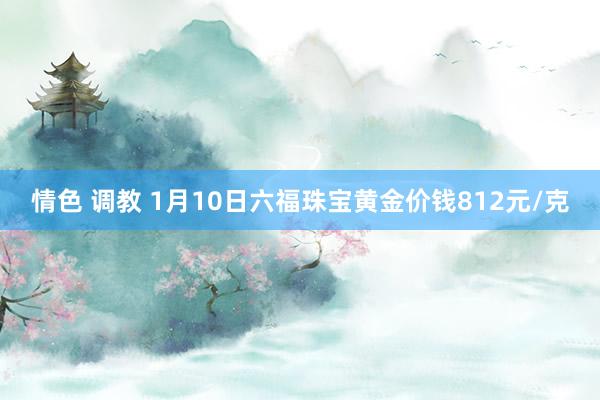 情色 调教 1月10日六福珠宝黄金价钱812元/克