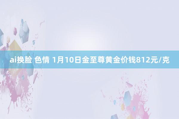 ai换脸 色情 1月10日金至尊黄金价钱812元/克