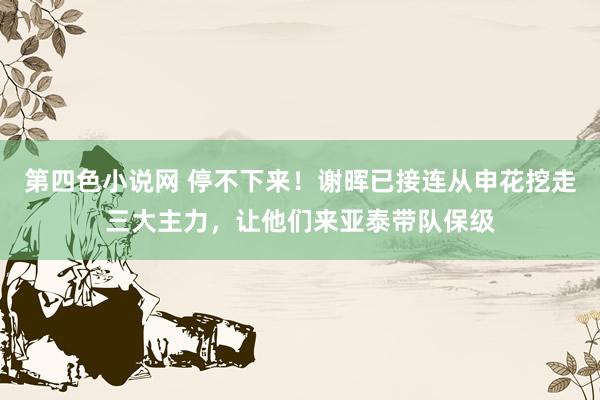 第四色小说网 停不下来！谢晖已接连从申花挖走三大主力，让他们来亚泰带队保级