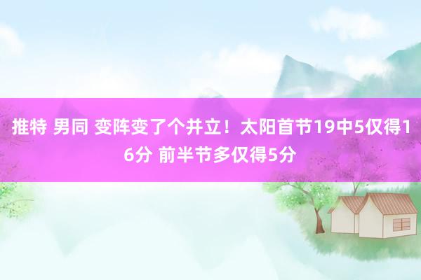 推特 男同 变阵变了个并立！太阳首节19中5仅得16分 前半节多仅得5分