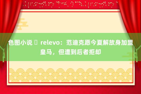 色图小说 ❌relevo：范迪克愿今夏解放身加盟皇马，但遭到后者拒却