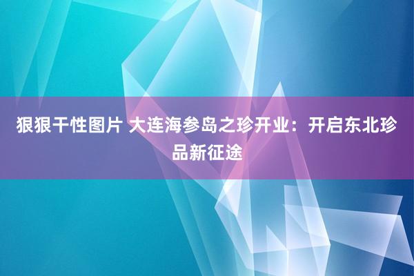 狠狠干性图片 大连海参岛之珍开业：开启东北珍品新征途