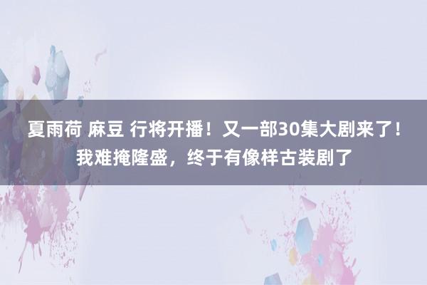 夏雨荷 麻豆 行将开播！又一部30集大剧来了！我难掩隆盛，终于有像样古装剧了