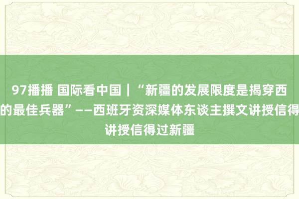 97播播 国际看中国｜“新疆的发展限度是揭穿西方坏话的最佳兵器”——西班牙资深媒体东谈主撰文讲授信得过新疆