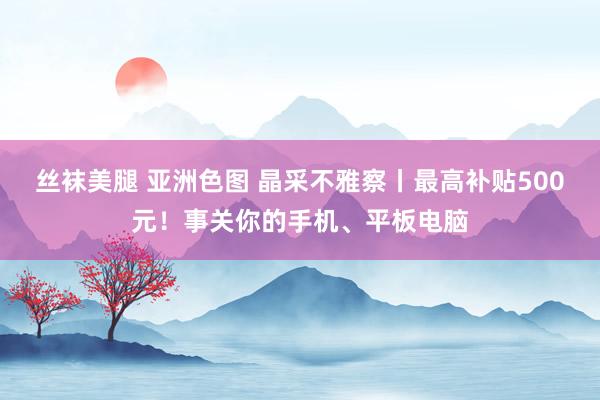 丝袜美腿 亚洲色图 晶采不雅察丨最高补贴500元！事关你的手机、平板电脑