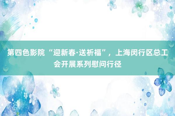 第四色影院 “迎新春·送祈福”，上海闵行区总工会开展系列慰问行径