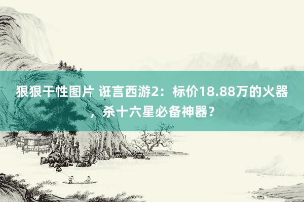 狠狠干性图片 诳言西游2：标价18.88万的火器，杀十六星必备神器？